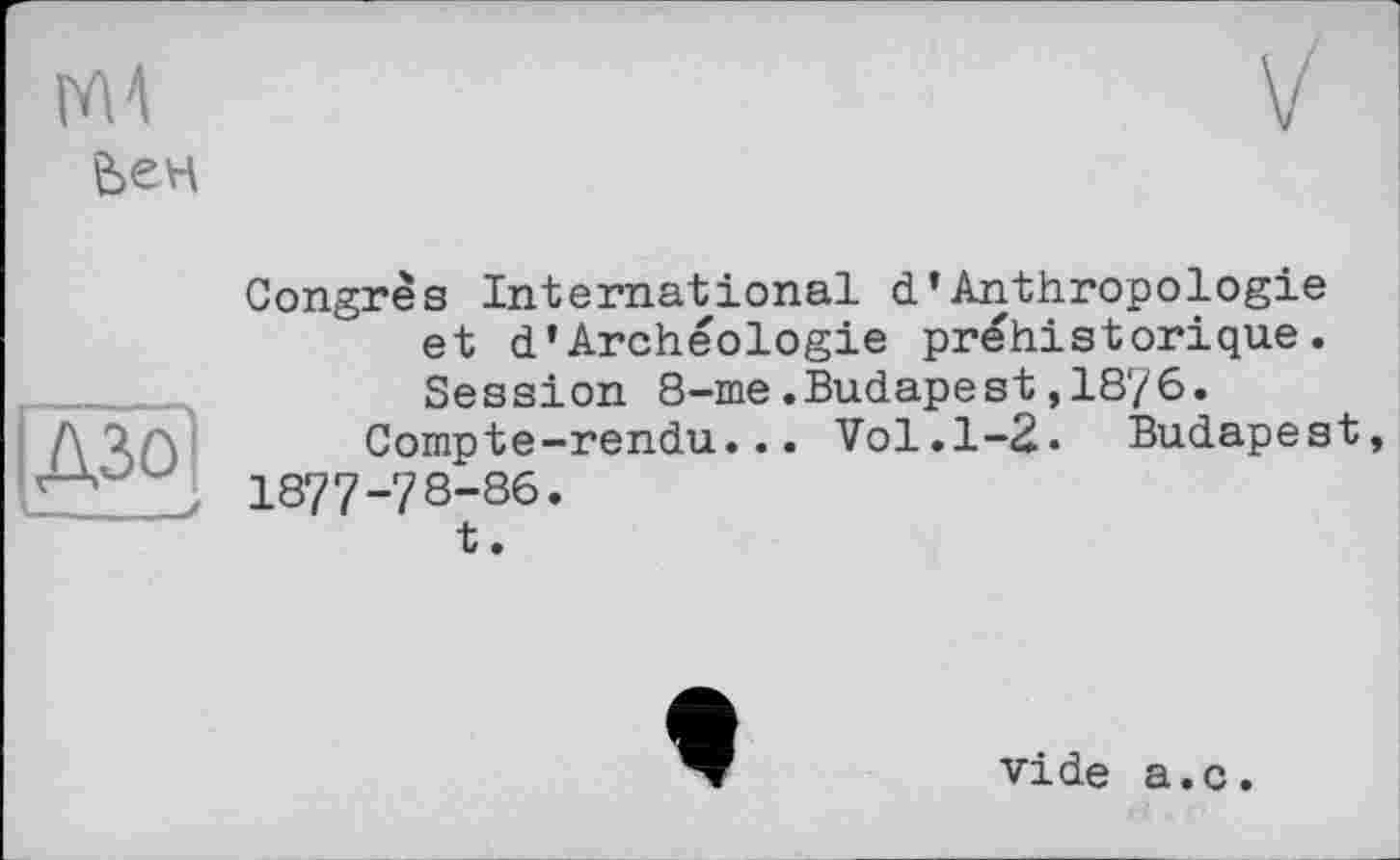 ﻿
ДЗО
(___J
Congrès International d*Anthropologie et d'Archéologie préhistorique. Session 8-me.Budapest, 18r/6.
Compte-rendu... Vol.1-2. Budapest 1877-78-86.
t.
vide a.c.